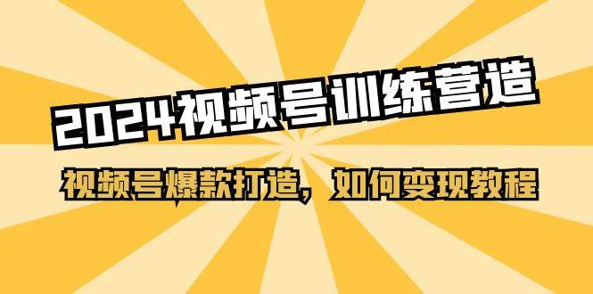 2024视频号训练营，视频号爆款打造，如何变现教程（20节课）云富网创-网创项目资源站-副业项目-创业项目-搞钱项目云富网创