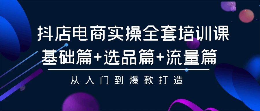 抖店电商实操全套培训课：基础篇+选品篇+流量篇，从入门到爆款打造云富网创-网创项目资源站-副业项目-创业项目-搞钱项目云富网创