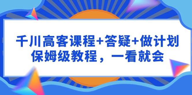 千川 高客课程+答疑+做计划，保姆级教程，一看就会云富网创-网创项目资源站-副业项目-创业项目-搞钱项目云富网创