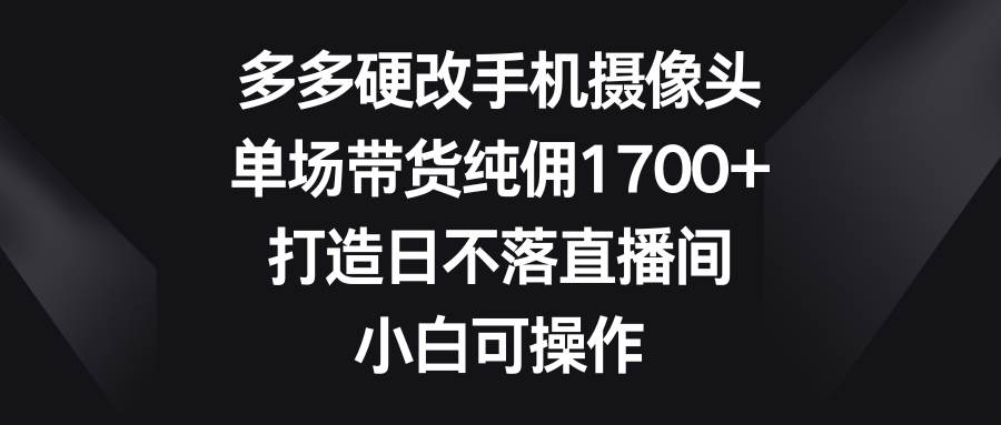 多多硬改手机摄像头，单场带货纯佣1700+，打造日不落直播间，小白可操作云富网创-网创项目资源站-副业项目-创业项目-搞钱项目云富网创