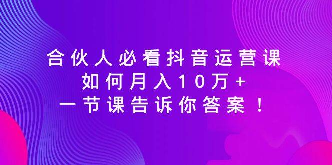 合伙人必看抖音运营课，如何月入10万+，一节课告诉你答案！云富网创-网创项目资源站-副业项目-创业项目-搞钱项目云富网创