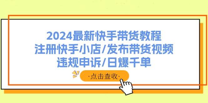 2024最新快手带货教程：注册快手小店/发布带货视频/违规申诉/日爆千单云富网创-网创项目资源站-副业项目-创业项目-搞钱项目云富网创