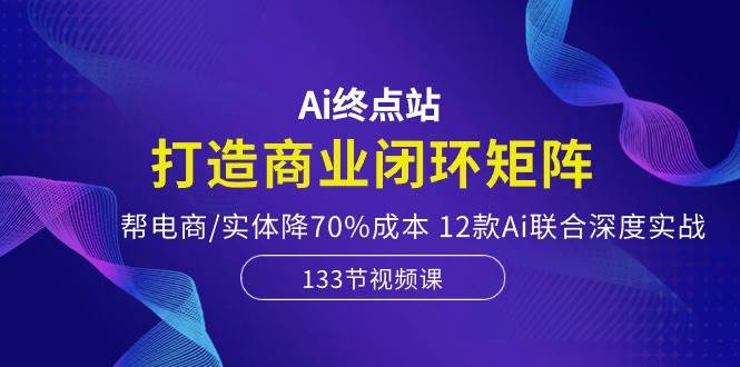 Ai终点站，打造商业闭环矩阵，帮电商/实体降70%成本，12款Ai联合深度实战云富网创-网创项目资源站-副业项目-创业项目-搞钱项目云富网创