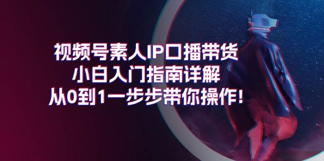 视频号素人IP口播带货小白入门指南详解，从0到1一步步带你操作!云富网创-网创项目资源站-副业项目-创业项目-搞钱项目云富网创