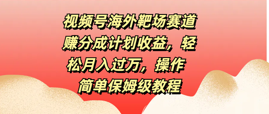 视频号海外靶场赛道赚分成计划收益，轻松月入过万，操作简单保姆级教程云富网创-网创项目资源站-副业项目-创业项目-搞钱项目云富网创