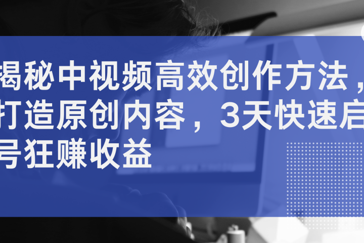 揭秘中视频高效创作方法，打造原创内容，3天快速启号狂赚收益云富网创-网创项目资源站-副业项目-创业项目-搞钱项目云富网创